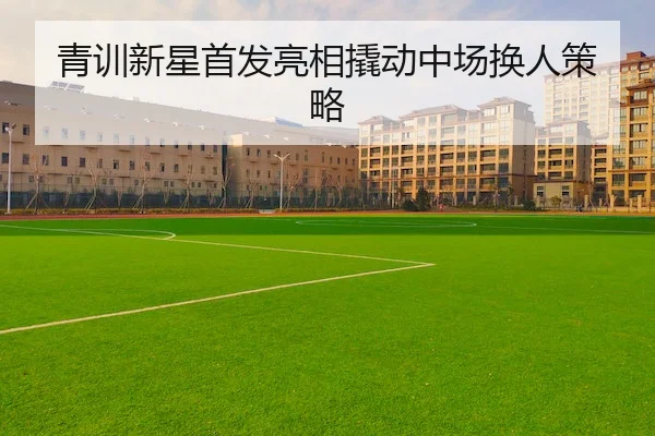 青训新星首发亮相撬动中场换人策略